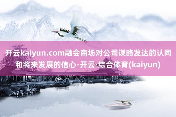 开云kaiyun.com融会商场对公司谋略发达的认同和将来发展的信心-开云·综合体育(kaiyun)