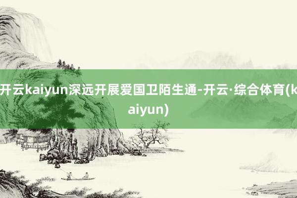 开云kaiyun深远开展爱国卫陌生通-开云·综合体育(kaiyun)