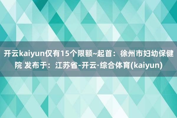 开云kaiyun仅有15个限额~起首：徐州市妇幼保健院 发布于：江苏省-开云·综合体育(kaiyun)