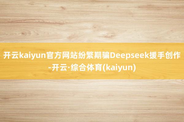 开云kaiyun官方网站纷繁期骗Deepseek援手创作-开云·综合体育(kaiyun)