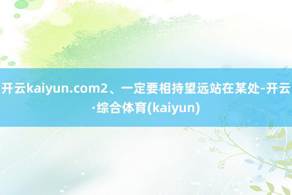 开云kaiyun.com2、一定要相持望远站在某处-开云·综合体育(kaiyun)