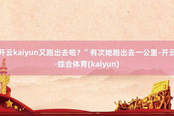 开云kaiyun又跑出去啦？”有次她跑出去一公里-开云·综合体育(kaiyun)