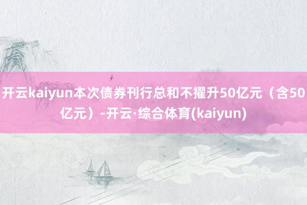 开云kaiyun本次债券刊行总和不擢升50亿元（含50亿元）-开云·综合体育(kaiyun)