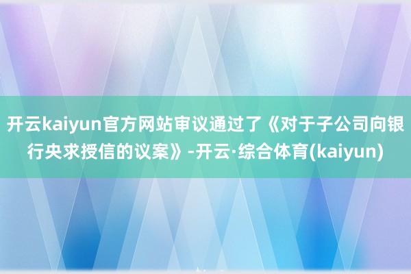 开云kaiyun官方网站审议通过了《对于子公司向银行央求授信的议案》-开云·综合体育(kaiyun)