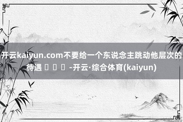 开云kaiyun.com不要给一个东说念主跳动他层次的待遇 ​​​-开云·综合体育(kaiyun)