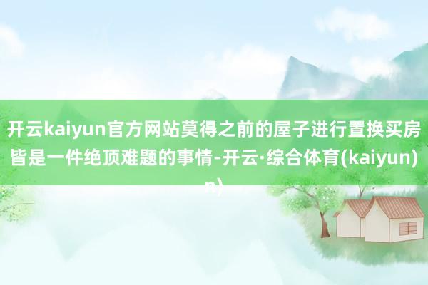开云kaiyun官方网站莫得之前的屋子进行置换买房皆是一件绝顶难题的事情-开云·综合体育(kaiyun)