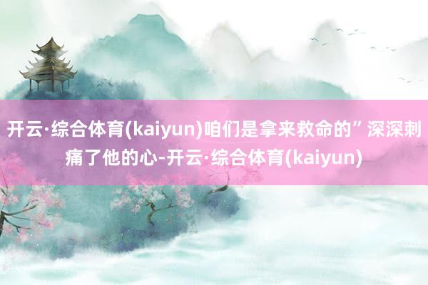 开云·综合体育(kaiyun)咱们是拿来救命的”深深刺痛了他的心-开云·综合体育(kaiyun)