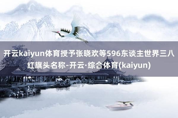 开云kaiyun体育授予张晓欢等596东谈主世界三八红旗头名称-开云·综合体育(kaiyun)