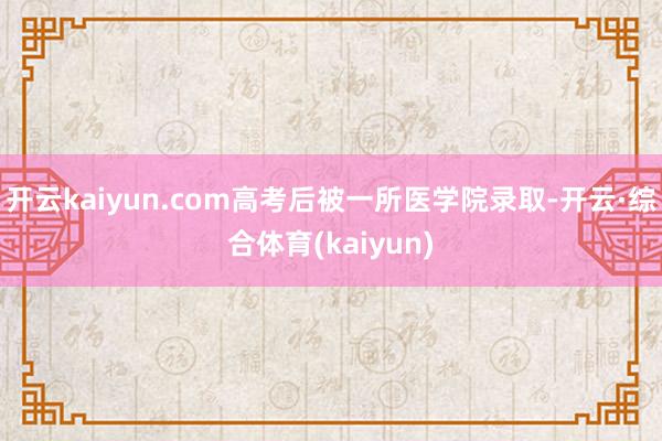 开云kaiyun.com高考后被一所医学院录取-开云·综合体育(kaiyun)