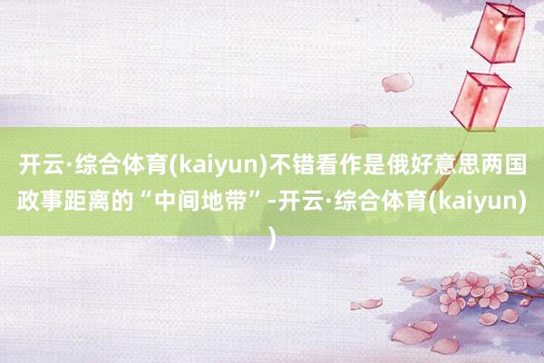 开云·综合体育(kaiyun)不错看作是俄好意思两国政事距离的“中间地带”-开云·综合体育(kaiyun)