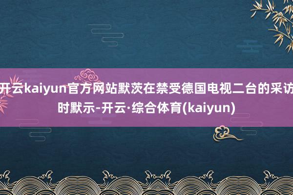 开云kaiyun官方网站默茨在禁受德国电视二台的采访时默示-开云·综合体育(kaiyun)