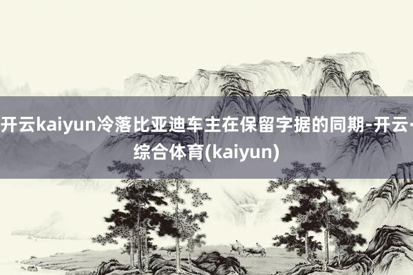 开云kaiyun冷落比亚迪车主在保留字据的同期-开云·综合体育(kaiyun)