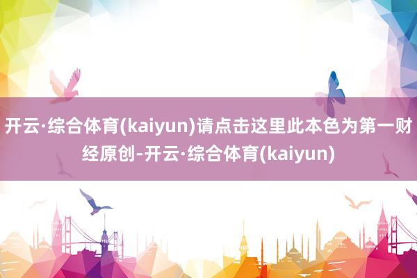 开云·综合体育(kaiyun)请点击这里此本色为第一财经原创-开云·综合体育(kaiyun)