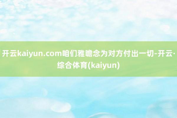 开云kaiyun.com咱们雅瞻念为对方付出一切-开云·综合体育(kaiyun)