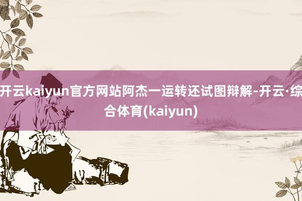 开云kaiyun官方网站阿杰一运转还试图辩解-开云·综合体育(kaiyun)