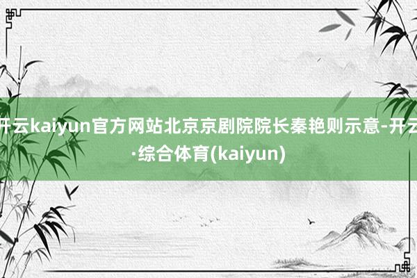 开云kaiyun官方网站北京京剧院院长秦艳则示意-开云·综合体育(kaiyun)