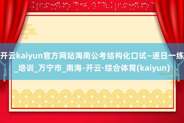 开云kaiyun官方网站海南公考结构化口试—逐日一练_培训_万宁市_南海-开云·综合体育(kaiyu