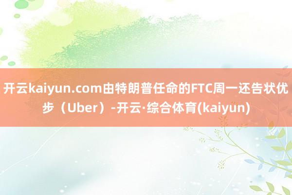 开云kaiyun.com由特朗普任命的FTC周一还告状优步（Uber）-开云·综合体育(kaiyun)