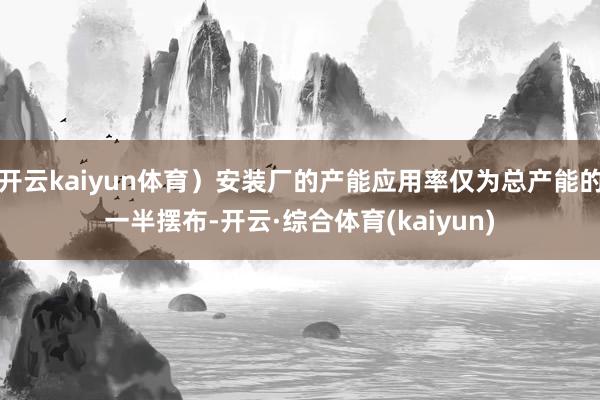 开云kaiyun体育）安装厂的产能应用率仅为总产能的一半摆布-开云·综合体育(kaiyun)