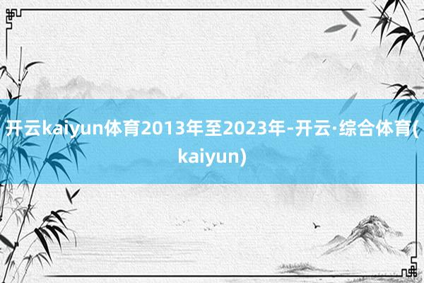 开云kaiyun体育2013年至2023年-开云·综合体育(kaiyun)