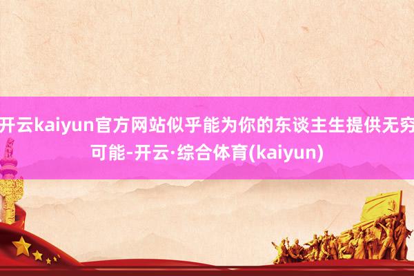 开云kaiyun官方网站似乎能为你的东谈主生提供无穷可能-开云·综合体育(kaiyun)