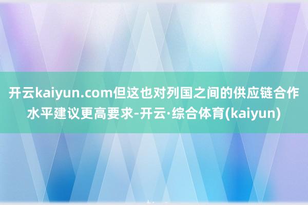 开云kaiyun.com但这也对列国之间的供应链合作水平建议更高要求-开云·综合体育(kaiyun)