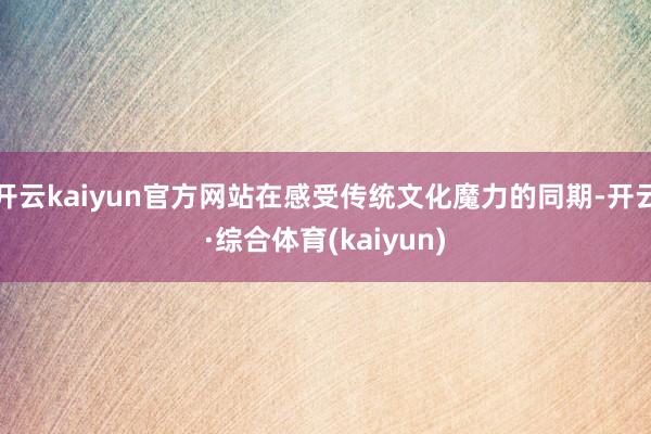 开云kaiyun官方网站在感受传统文化魔力的同期-开云·综合体育(kaiyun)