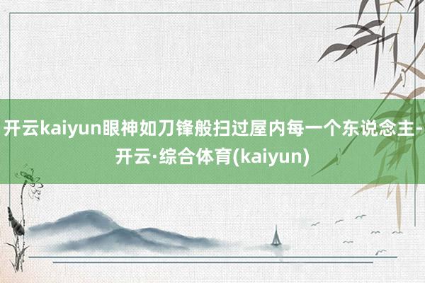开云kaiyun眼神如刀锋般扫过屋内每一个东说念主-开云·综合体育(kaiyun)