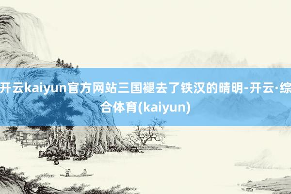 开云kaiyun官方网站三国褪去了铁汉的晴明-开云·综合体育(kaiyun)