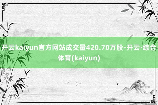 开云kaiyun官方网站成交量420.70万股-开云·综合体育(kaiyun)