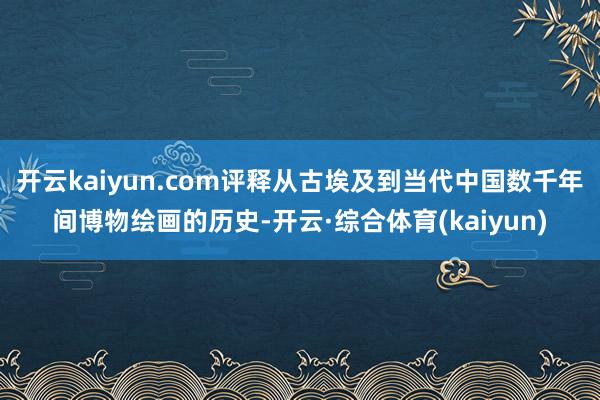 开云kaiyun.com评释从古埃及到当代中国数千年间博物绘画的历史-开云·综合体育(kaiyun)