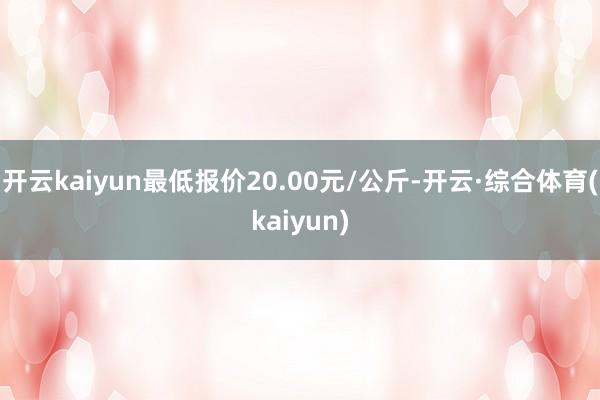开云kaiyun最低报价20.00元/公斤-开云·综合体育(kaiyun)