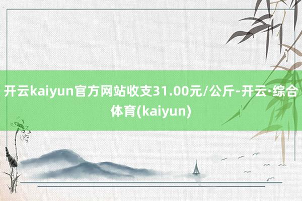 开云kaiyun官方网站收支31.00元/公斤-开云·综合体育(kaiyun)