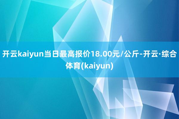 开云kaiyun当日最高报价18.00元/公斤-开云·综合体育(kaiyun)