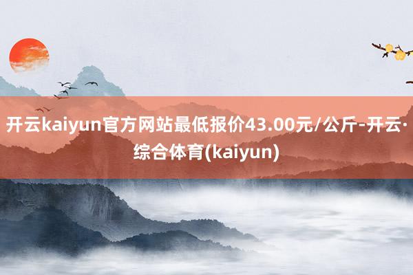 开云kaiyun官方网站最低报价43.00元/公斤-开云·综合体育(kaiyun)