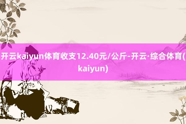 开云kaiyun体育收支12.40元/公斤-开云·综合体育(kaiyun)