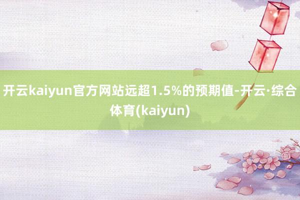 开云kaiyun官方网站远超1.5%的预期值-开云·综合体育(kaiyun)
