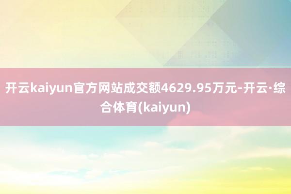 开云kaiyun官方网站成交额4629.95万元-开云·综合体育(kaiyun)