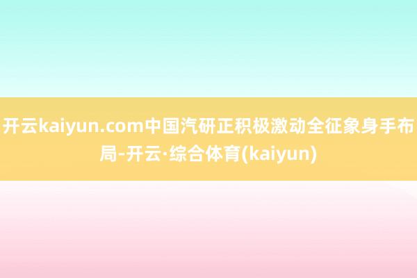 开云kaiyun.com中国汽研正积极激动全征象身手布局-开云·综合体育(kaiyun)