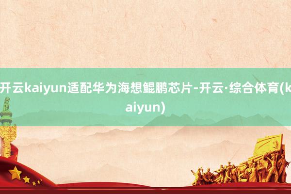 开云kaiyun适配华为海想鲲鹏芯片-开云·综合体育(kaiyun)
