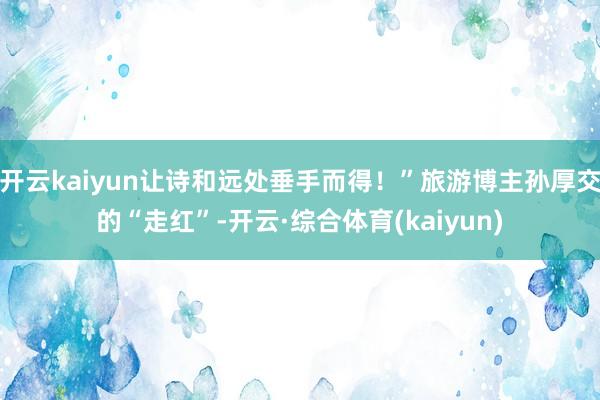 开云kaiyun让诗和远处垂手而得！”旅游博主孙厚交的“走红”-开云·综合体育(kaiyun)