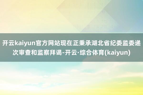开云kaiyun官方网站现在正秉承湖北省纪委监委递次审查和监察拜谒-开云·综合体育(kaiyun)