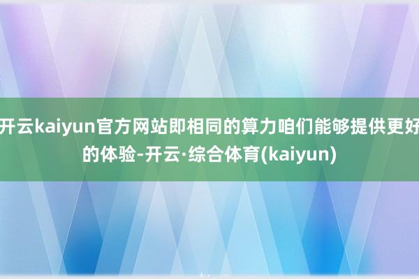 开云kaiyun官方网站即相同的算力咱们能够提供更好的体验-开云·综合体育(kaiyun)
