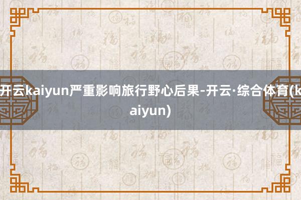 开云kaiyun严重影响旅行野心后果-开云·综合体育(kaiyun)
