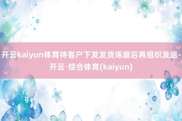 开云kaiyun体育待客户下发发货琢磨后再组织发运-开云·综合体育(kaiyun)