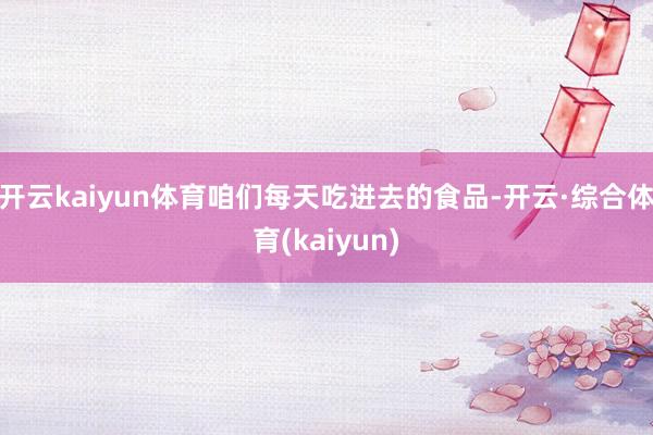 开云kaiyun体育咱们每天吃进去的食品-开云·综合体育(kaiyun)