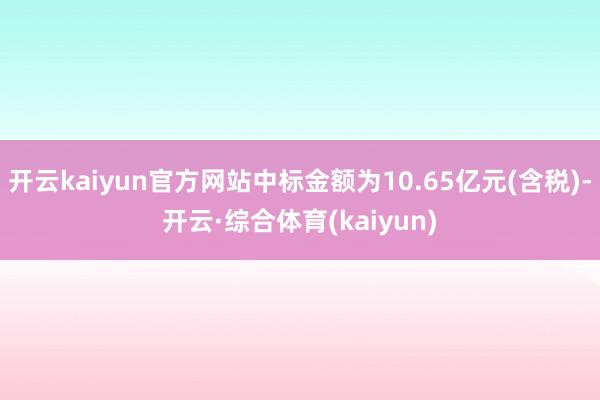 开云kaiyun官方网站中标金额为10.65亿元(含税)-开云·综合体育(kaiyun)