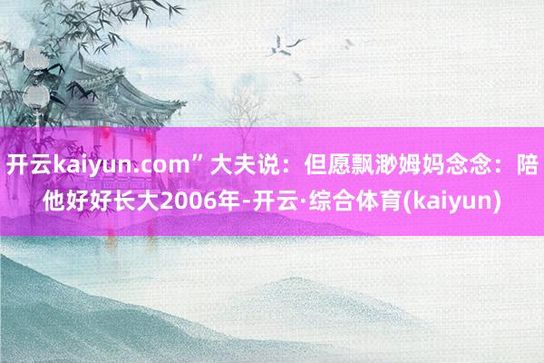 开云kaiyun.com”大夫说：但愿飘渺姆妈念念：陪他好好长大2006年-开云·综合体育(kaiyun)
