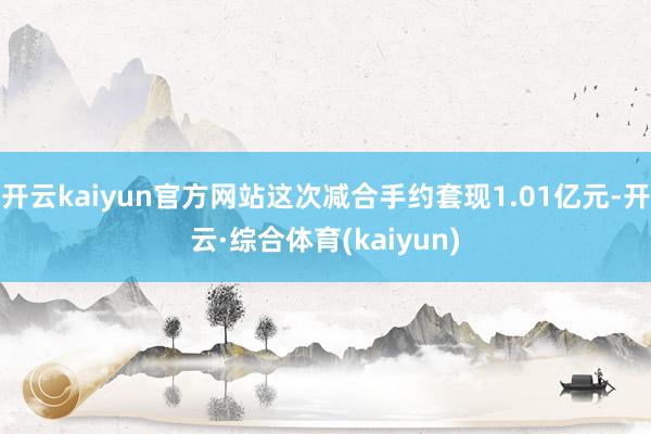 开云kaiyun官方网站这次减合手约套现1.01亿元-开云·综合体育(kaiyun)