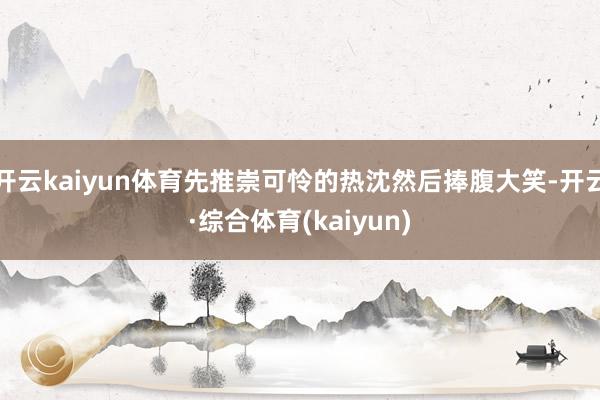 开云kaiyun体育先推崇可怜的热沈然后捧腹大笑-开云·综合体育(kaiyun)